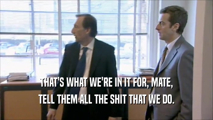 THAT'S WHAT WE'RE IN IT FOR, MATE, TELL THEM ALL THE SHIT THAT WE DO. 