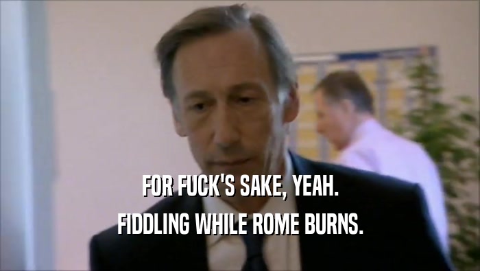 FOR FUCK'S SAKE, YEAH. FIDDLING WHILE ROME BURNS. 