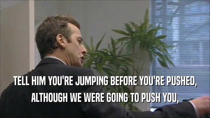 TELL HIM YOU'RE JUMPING BEFORE YOU'RE PUSHED, ALTHOUGH WE WERE GOING TO PUSH YOU, 