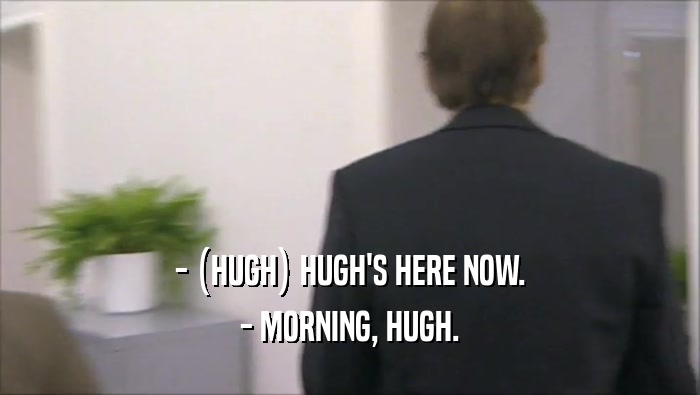 - (HUGH) HUGH'S HERE NOW. - MORNING, HUGH. 