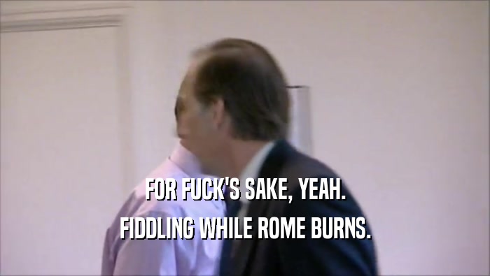 FOR FUCK'S SAKE, YEAH. FIDDLING WHILE ROME BURNS. 