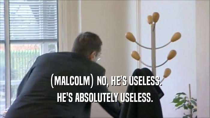 (MALCOLM) NO, HE'S USELESS. HE'S ABSOLUTELY USELESS. 