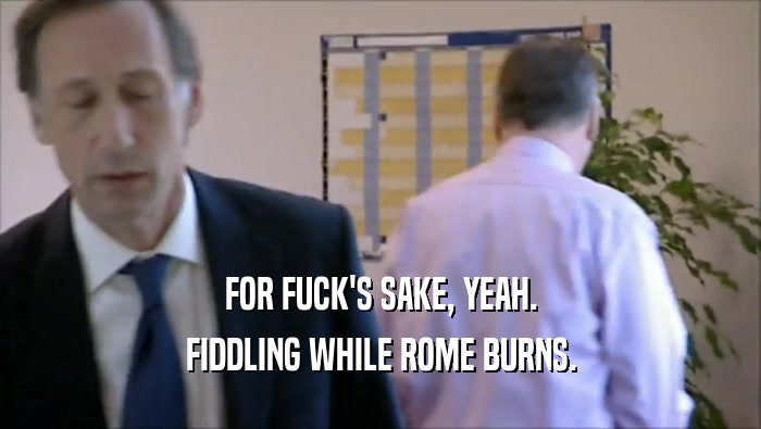 FOR FUCK'S SAKE, YEAH. FIDDLING WHILE ROME BURNS. 