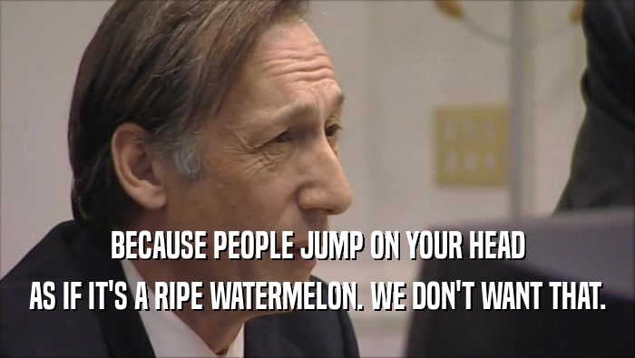 BECAUSE PEOPLE JUMP ON YOUR HEAD AS IF IT'S A RIPE WATERMELON. WE DON'T WANT THAT. 
