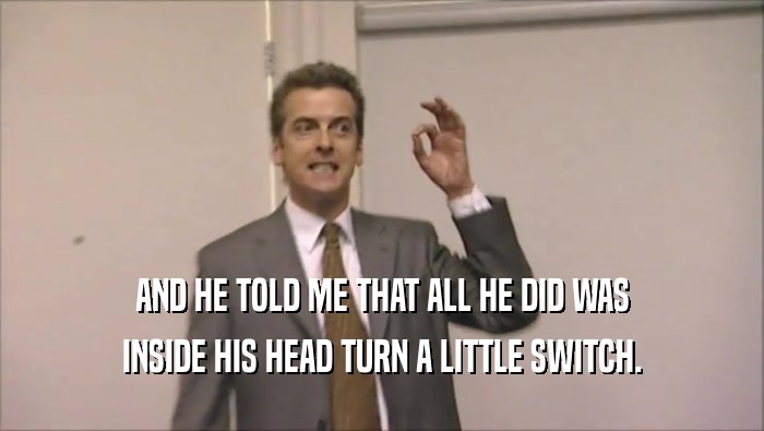 AND HE TOLD ME THAT ALL HE DID WAS INSIDE HIS HEAD TURN A LITTLE SWITCH. 