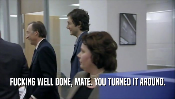 FUCKING WELL DONE, MATE. YOU TURNED IT AROUND.  