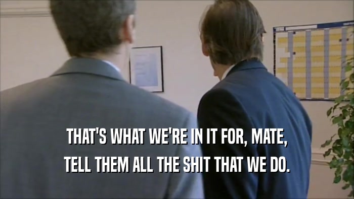 THAT'S WHAT WE'RE IN IT FOR, MATE, TELL THEM ALL THE SHIT THAT WE DO. 