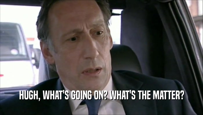 HUGH, WHAT'S GOING ON? WHAT'S THE MATTER?  