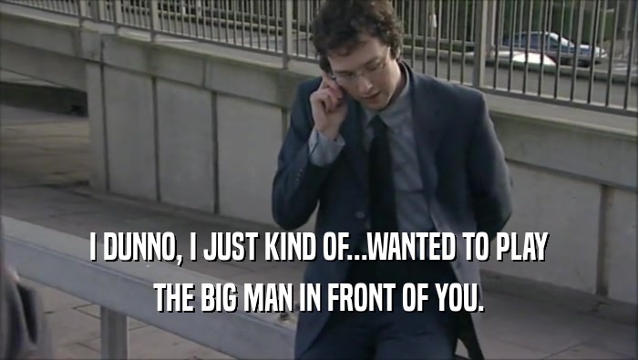 I DUNNO, I JUST KIND OF...WANTED TO PLAY THE BIG MAN IN FRONT OF YOU. 