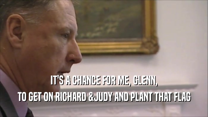 IT'S A CHANCE FOR ME, GLENN, TO GET ON RICHARD &JUDY AND PLANT THAT FLAG 