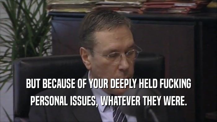 BUT BECAUSE OF YOUR DEEPLY HELD FUCKING PERSONAL ISSUES, WHATEVER THEY WERE. 
