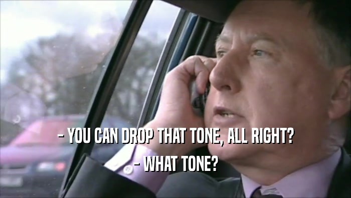 - YOU CAN DROP THAT TONE, ALL RIGHT? - WHAT TONE? 