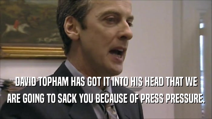 DAVID TOPHAM HAS GOT IT INTO HIS HEAD THAT WE
 ARE GOING TO SACK YOU BECAUSE OF PRESS PRESSURE.
 