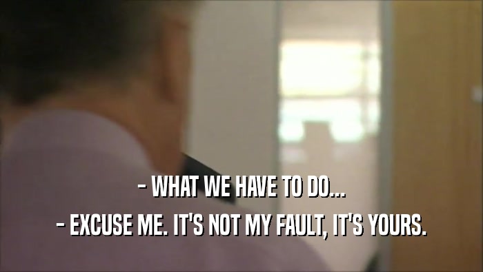 - WHAT WE HAVE TO DO... - EXCUSE ME. IT'S NOT MY FAULT, IT'S YOURS. 