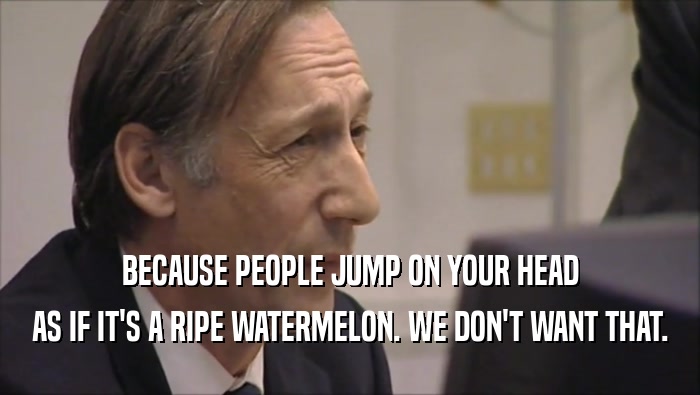 BECAUSE PEOPLE JUMP ON YOUR HEAD AS IF IT'S A RIPE WATERMELON. WE DON'T WANT THAT. 