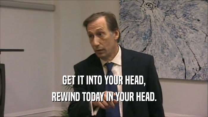 GET IT INTO YOUR HEAD, REWIND TODAY IN YOUR HEAD. 