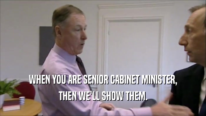 WHEN YOU ARE SENIOR CABINET MINISTER, THEN WE'LL SHOW THEM. 