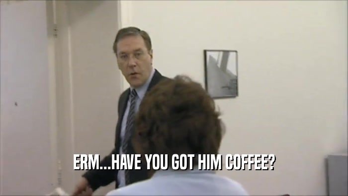 ERM...HAVE YOU GOT HIM COFFEE?
  
