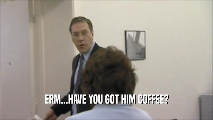 ERM...HAVE YOU GOT HIM COFFEE?  