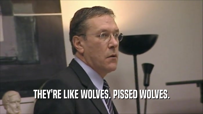 THEY'RE LIKE WOLVES. PISSED WOLVES.  