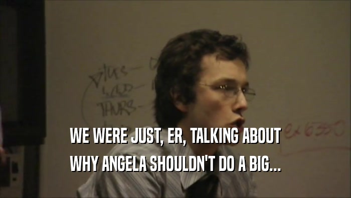 WE WERE JUST, ER, TALKING ABOUT
 WHY ANGELA SHOULDN'T DO A BIG...
 