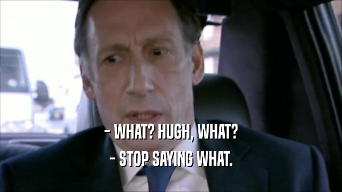 - WHAT? HUGH, WHAT? - STOP SAYING WHAT. 