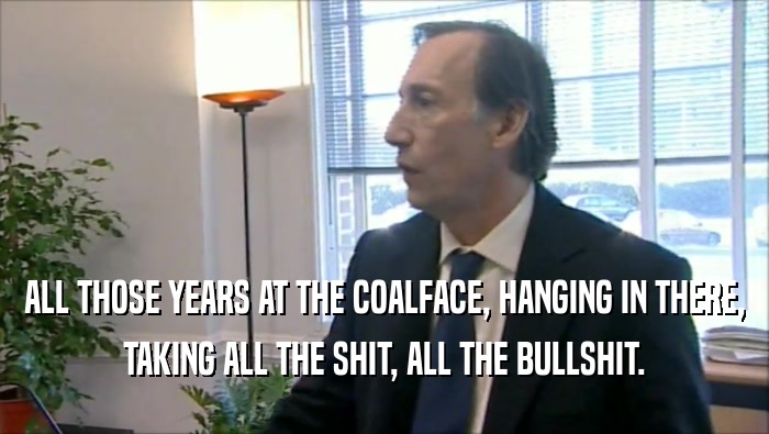 ALL THOSE YEARS AT THE COALFACE, HANGING IN THERE, TAKING ALL THE SHIT, ALL THE BULLSHIT. 