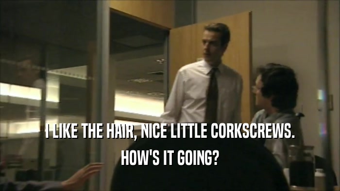 I LIKE THE HAIR, NICE LITTLE CORKSCREWS. HOW'S IT GOING? 