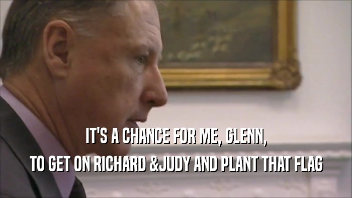 IT'S A CHANCE FOR ME, GLENN, TO GET ON RICHARD &JUDY AND PLANT THAT FLAG 