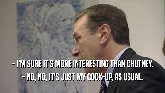 - I'M SURE IT'S MORE INTERESTING THAN CHUTNEY.
 - NO, NO, IT'S JUST MY COCK-UP, AS USUAL.
 