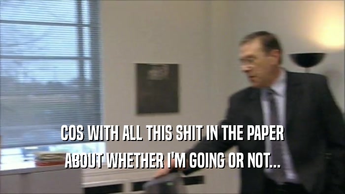 COS WITH ALL THIS SHIT IN THE PAPER ABOUT WHETHER I'M GOING OR NOT... 