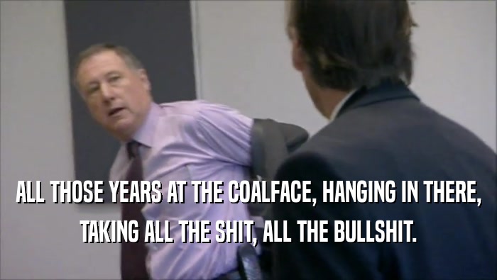 ALL THOSE YEARS AT THE COALFACE, HANGING IN THERE, TAKING ALL THE SHIT, ALL THE BULLSHIT. 