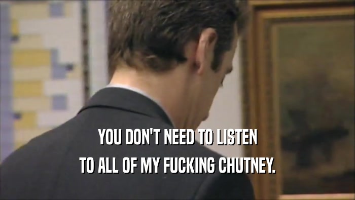 YOU DON'T NEED TO LISTEN
 TO ALL OF MY FUCKING CHUTNEY.
 