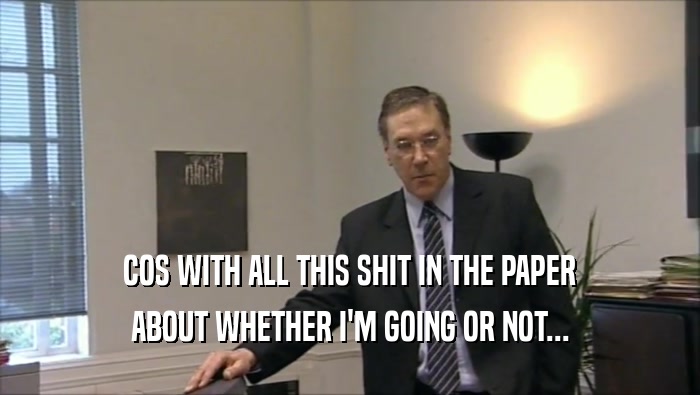 COS WITH ALL THIS SHIT IN THE PAPER ABOUT WHETHER I'M GOING OR NOT... 