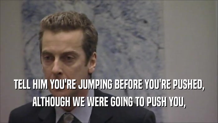 TELL HIM YOU'RE JUMPING BEFORE YOU'RE PUSHED, ALTHOUGH WE WERE GOING TO PUSH YOU, 
