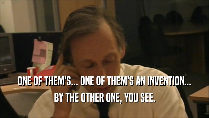 ONE OF THEM'S... ONE OF THEM'S AN INVENTION... BY THE OTHER ONE, YOU SEE. 