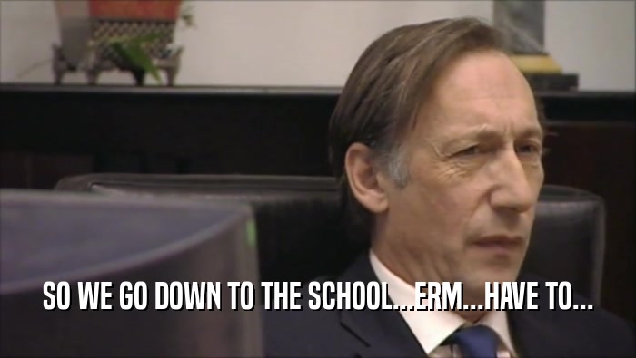 SO WE GO DOWN TO THE SCHOOL...ERM...HAVE TO...  