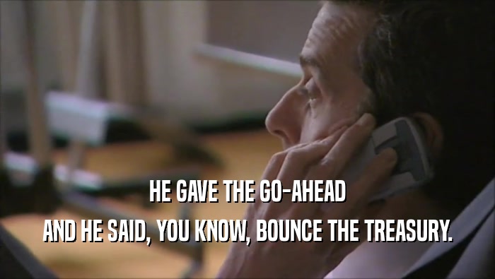 HE GAVE THE GO-AHEAD AND HE SAID, YOU KNOW, BOUNCE THE TREASURY. 
