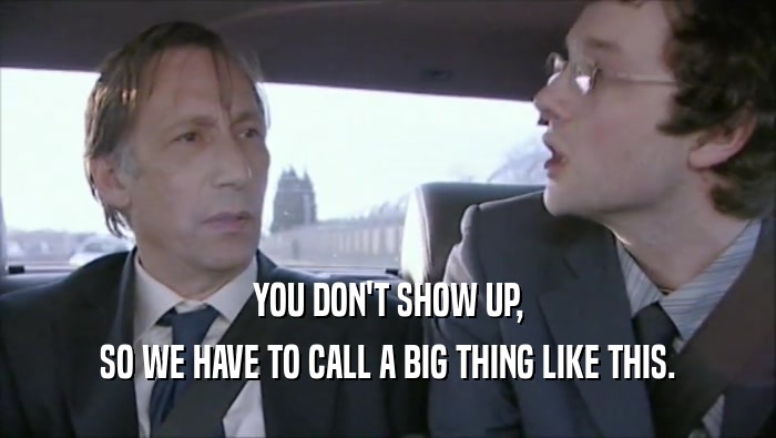 YOU DON'T SHOW UP, SO WE HAVE TO CALL A BIG THING LIKE THIS. 