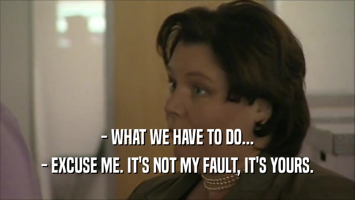 - WHAT WE HAVE TO DO... - EXCUSE ME. IT'S NOT MY FAULT, IT'S YOURS. 