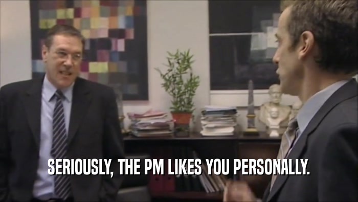 SERIOUSLY, THE PM LIKES YOU PERSONALLY.
  