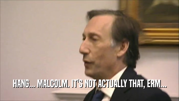 HANG... MALCOLM. IT'S NOT ACTUALLY THAT, ERM...  