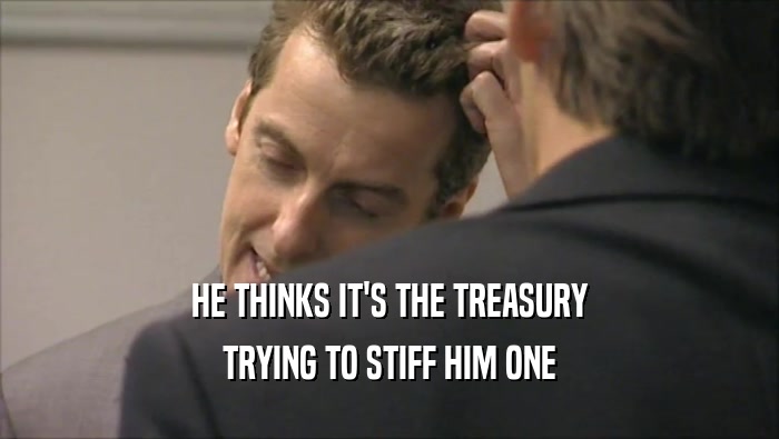 HE THINKS IT'S THE TREASURY TRYING TO STIFF HIM ONE 