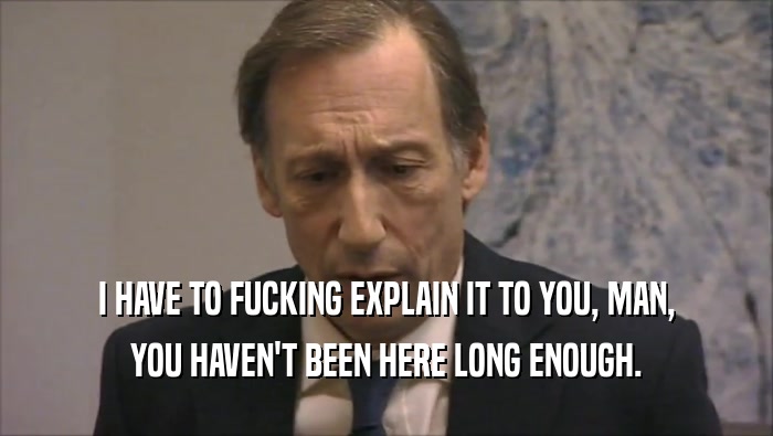 I HAVE TO FUCKING EXPLAIN IT TO YOU, MAN, YOU HAVEN'T BEEN HERE LONG ENOUGH. 