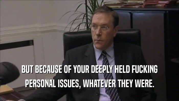 BUT BECAUSE OF YOUR DEEPLY HELD FUCKING PERSONAL ISSUES, WHATEVER THEY WERE. 