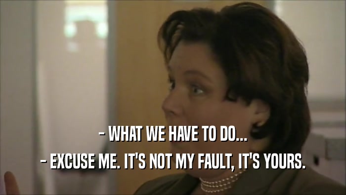 - WHAT WE HAVE TO DO... - EXCUSE ME. IT'S NOT MY FAULT, IT'S YOURS. 