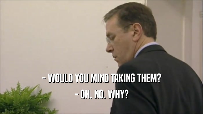 - WOULD YOU MIND TAKING THEM? - OH. NO. WHY? 