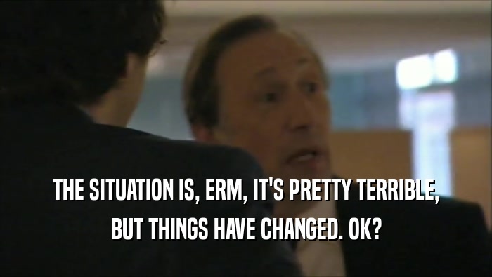 THE SITUATION IS, ERM, IT'S PRETTY TERRIBLE, BUT THINGS HAVE CHANGED. OK? 