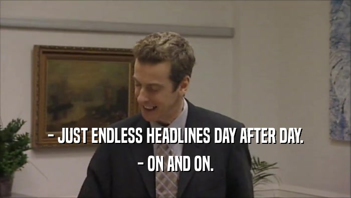 - JUST ENDLESS HEADLINES DAY AFTER DAY.
 - ON AND ON.
 