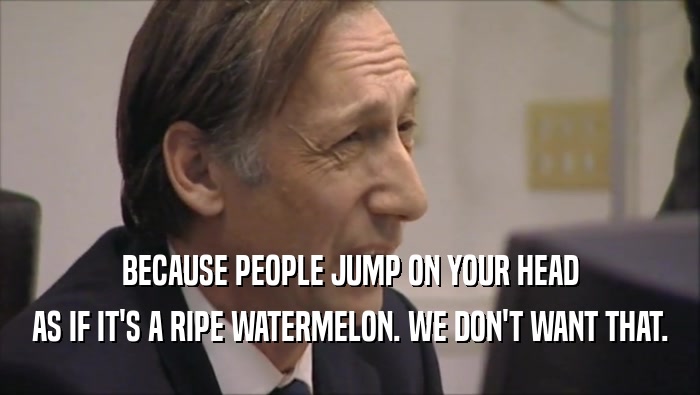 BECAUSE PEOPLE JUMP ON YOUR HEAD AS IF IT'S A RIPE WATERMELON. WE DON'T WANT THAT. 